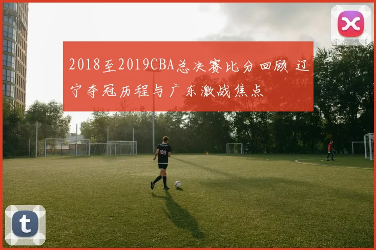 2018至2019CBA总决赛比分回顾 辽宁夺冠历程与广东激战焦点