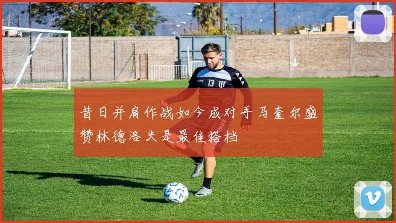 昔日并肩作战如今成对手马奎尔盛赞林德洛夫是最佳搭档