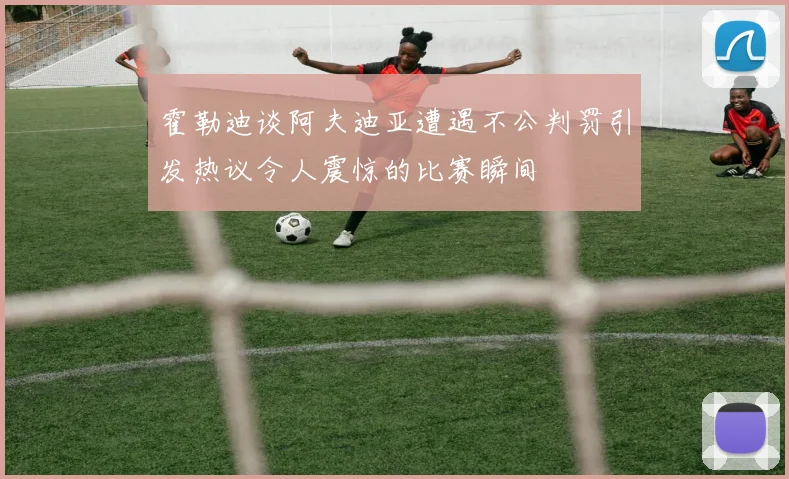 霍勒迪谈阿夫迪亚遭遇不公判罚引发热议令人震惊的比赛瞬间