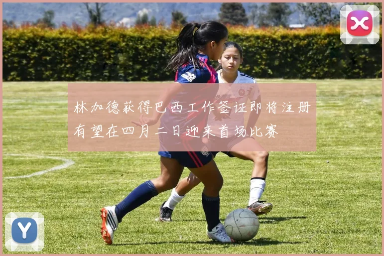 林加德获得巴西工作签证即将注册有望在四月二日迎来首场比赛