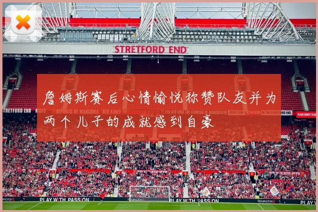 詹姆斯赛后心情愉悦称赞队友并为两个儿子的成就感到自豪