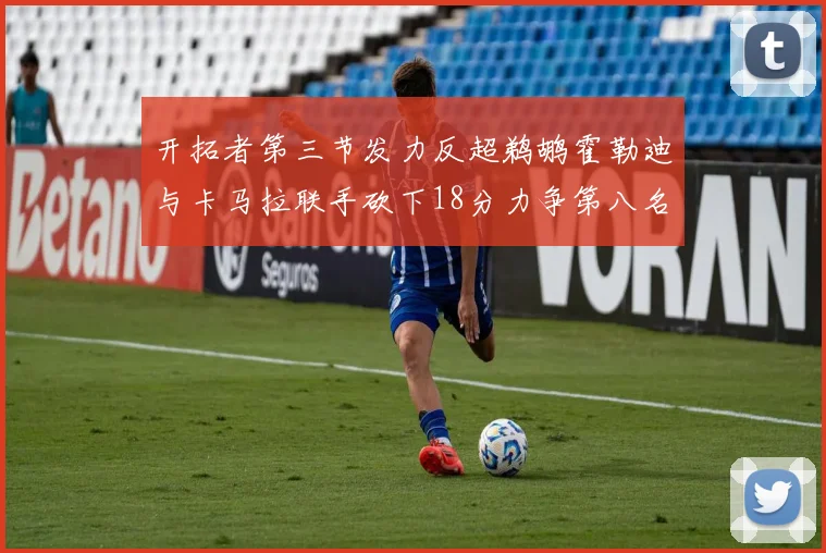 开拓者第三节发力反超鹈鹕霍勒迪与卡马拉联手砍下18分力争第八名
