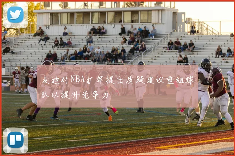 麦迪对NBA扩军提出质疑建议重组球队以提升竞争力