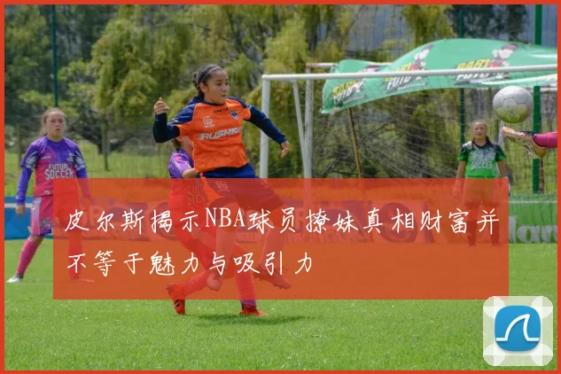 皮尔斯揭示NBA球员撩妹真相财富并不等于魅力与吸引力