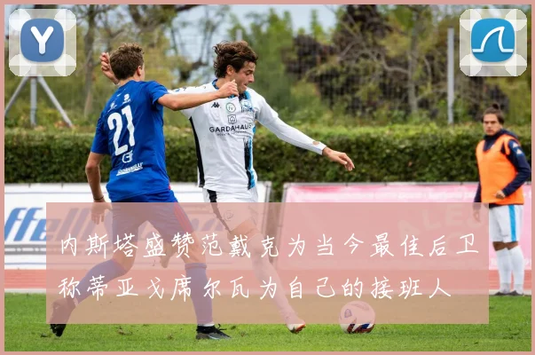 内斯塔盛赞范戴克为当今最佳后卫称蒂亚戈席尔瓦为自己的接班人