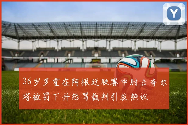 36岁罗霍在阿根廷联赛中肘击夸尔塔被罚下并怒骂裁判引发热议