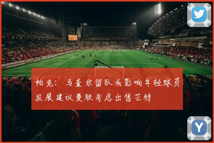 帕克：马奎尔留队或影响年轻球员发展建议曼联考虑出售芒特