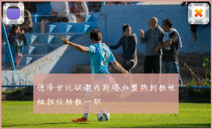 德泽尔比欲邀内斯塔加盟热刺教练组担任助教一职