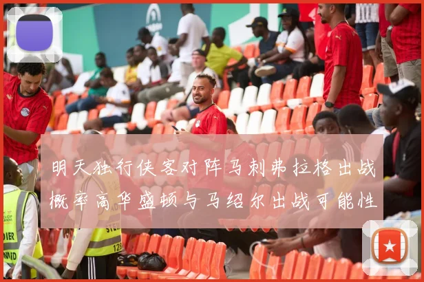 明天独行侠客对阵马刺弗拉格出战概率高华盛顿与马绍尔出战可能性小
