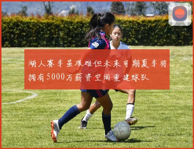 湖人赛季虽艰难但未来可期夏季将拥有5000万薪资空间重建球队