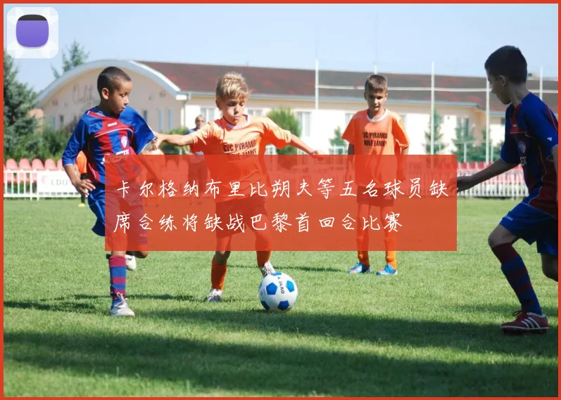 卡尔格纳布里比朔夫等五名球员缺席合练将缺战巴黎首回合比赛
