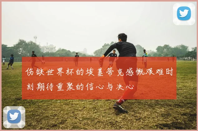 伤缺世界杯的埃基蒂克感慨艰难时刻期待重聚的信心与决心