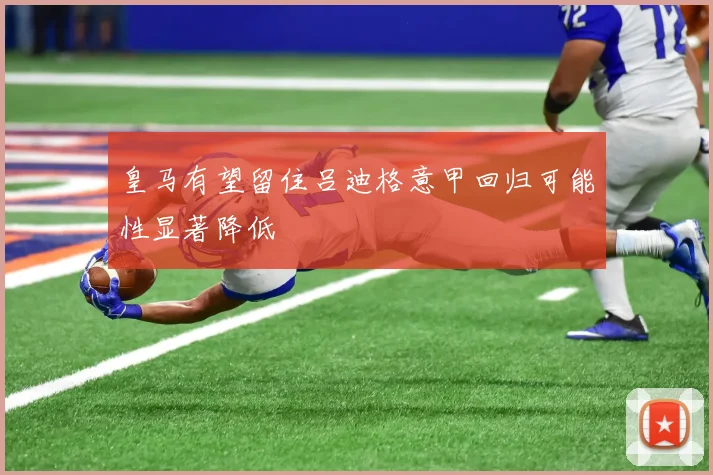 皇马有望留住吕迪格意甲回归可能性显著降低