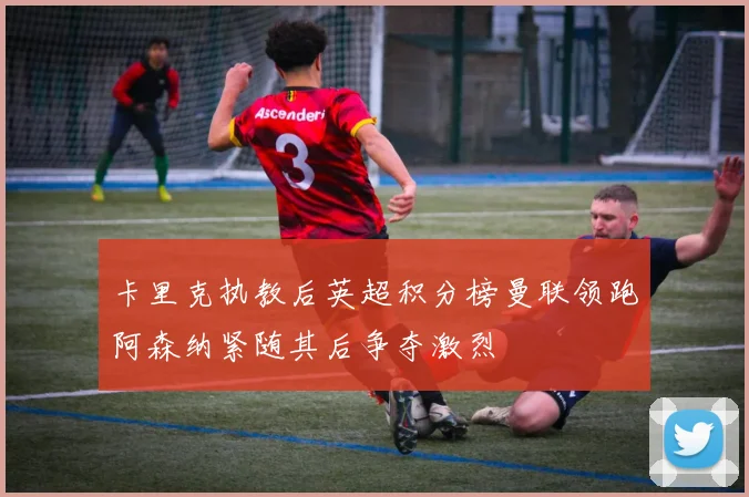 卡里克执教后英超积分榜曼联领跑阿森纳紧随其后争夺激烈