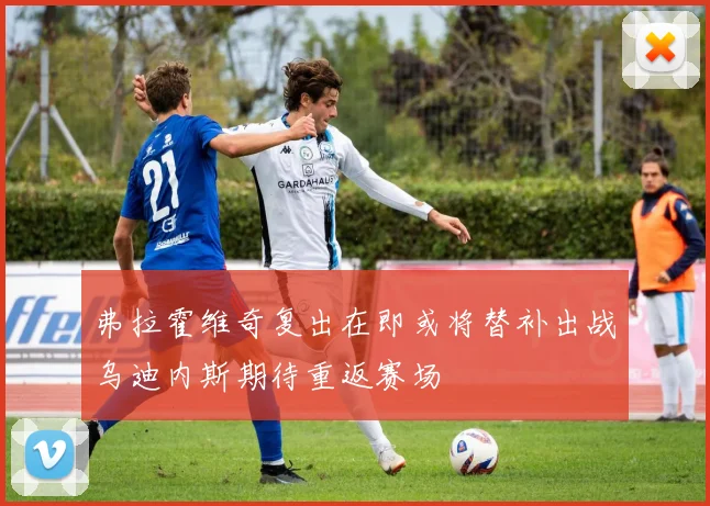 弗拉霍维奇复出在即或将替补出战乌迪内斯期待重返赛场