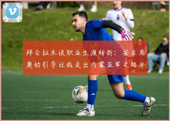 拜合拉木谈职业生涯转折：安东尼奥的引导让我走出内蒙亚军之路非偶然