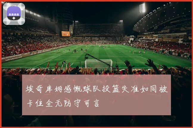 埃奇库姆感慨球队投篮失准如同被卡住全无防守可言